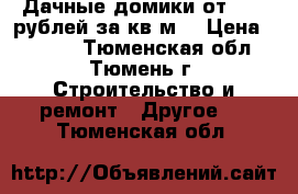 Дачные домики от 4700 рублей за кв.м. › Цена ­ 4 700 - Тюменская обл., Тюмень г. Строительство и ремонт » Другое   . Тюменская обл.